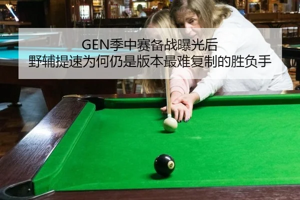 GEN季中赛备战曝光后 野辅提速为何仍是版本最难复制的胜负手