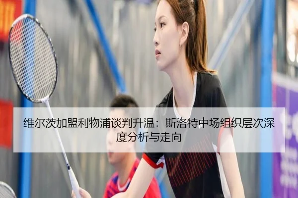 维尔茨加盟利物浦谈判升温：斯洛特中场组织层次深度分析与走向