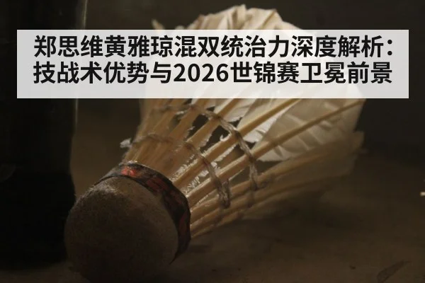 郑思维黄雅琼混双统治力深度解析：技战术优势与2026世锦赛卫冕前景