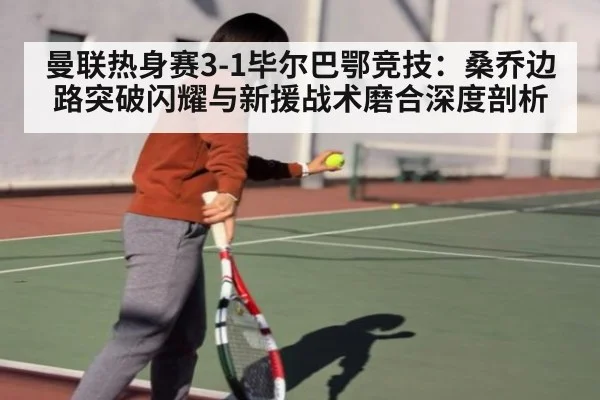 曼联热身赛3-1毕尔巴鄂竞技：桑乔边路突破闪耀与新援战术磨合深度剖析